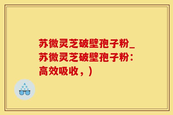 苏微灵芝破壁孢子粉_苏微灵芝破壁孢子粉：高效吸收，)