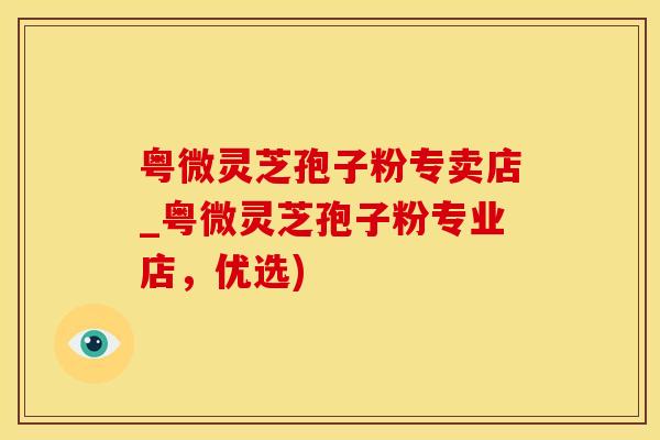 粤微灵芝孢子粉专卖店_粤微灵芝孢子粉专业店，优选)