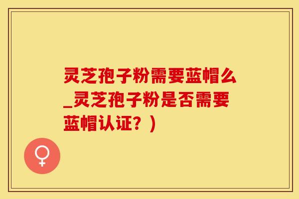 灵芝孢子粉需要蓝帽么_灵芝孢子粉是否需要蓝帽认证？)