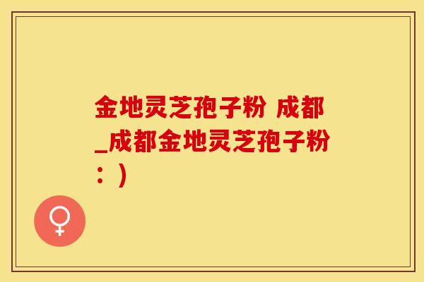 金地灵芝孢子粉 成都_成都金地灵芝孢子粉：)