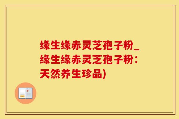 缘生缘赤灵芝孢子粉_缘生缘赤灵芝孢子粉：天然养生珍品)