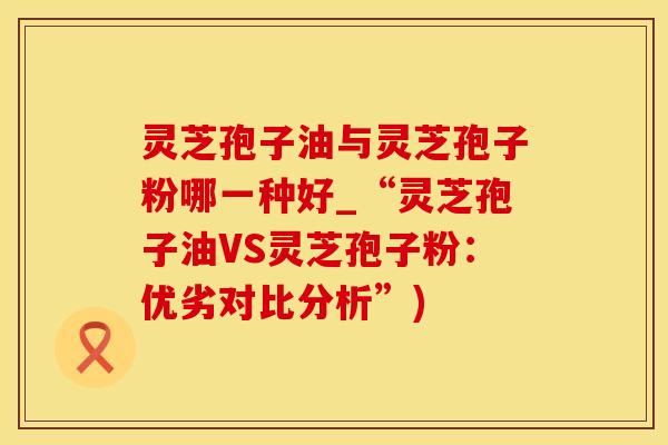 灵芝孢子油与灵芝孢子粉哪一种好_“灵芝孢子油VS灵芝孢子粉：优劣对比分析”)