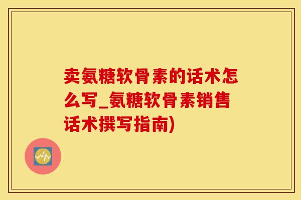 卖氨糖软骨素的话术怎么写_氨糖软骨素销售话术撰写指南)