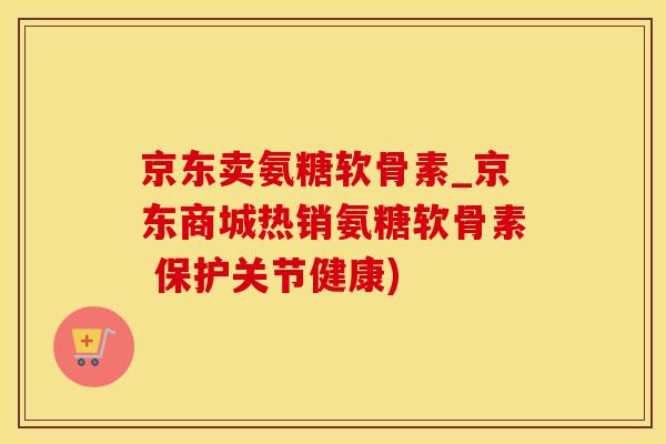 京东卖氨糖软骨素_京东商城热销氨糖软骨素 保护关节健康)