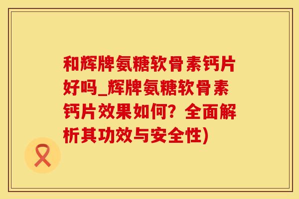 和辉牌氨糖软骨素钙片好吗_辉牌氨糖软骨素钙片效果如何？全面解析其功效与安全性)