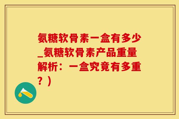 氨糖软骨素一盒有多少_氨糖软骨素产品重量解析：一盒究竟有多重？)
