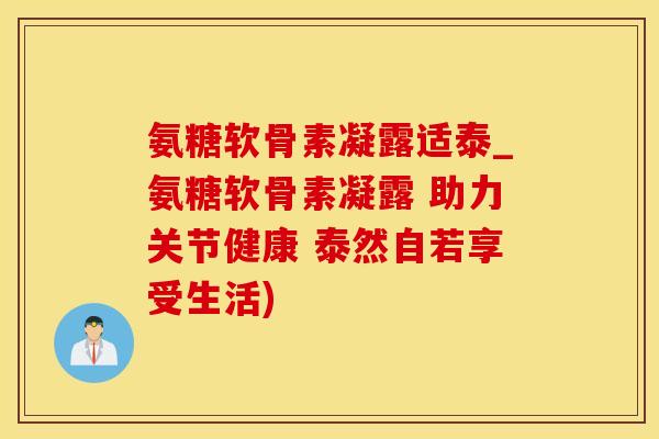 氨糖软骨素凝露适泰_氨糖软骨素凝露 助力关节健康 泰然自若享受生活)