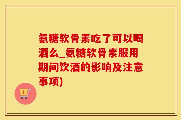 氨糖软骨素吃了可以喝酒么_氨糖软骨素服用期间饮酒的影响及注意事项)