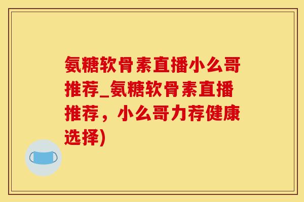 氨糖软骨素直播小么哥推荐_氨糖软骨素直播推荐，小么哥力荐健康选择)