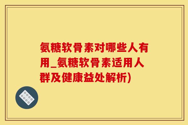 氨糖软骨素对哪些人有用_氨糖软骨素适用人群及健康益处解析)