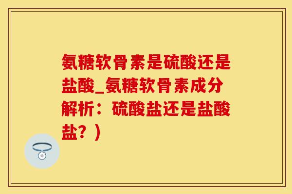氨糖软骨素是硫酸还是盐酸_氨糖软骨素成分解析：硫酸盐还是盐酸盐？)