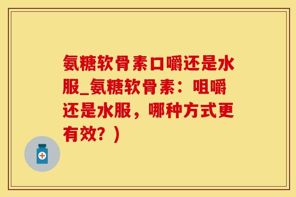 氨糖软骨素口嚼还是水服_氨糖软骨素:咀嚼还是水服,哪种方式更有效?) 氨糖软骨素口嚼还是水服_氨糖软骨素:咀嚼还是水服,哪种方式更有效?)