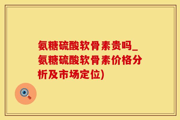 氨糖硫酸软骨素贵吗_氨糖硫酸软骨素价格分析及市场定位)