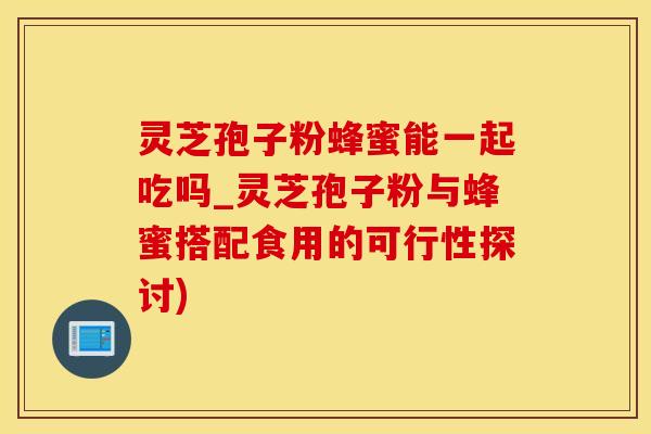 灵芝孢子粉蜂蜜能一起吃吗_灵芝孢子粉与蜂蜜搭配食用的可行性探讨)
