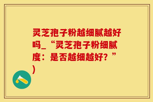 灵芝孢子粉越细腻越好吗_“灵芝孢子粉细腻度：是否越细越好？”)