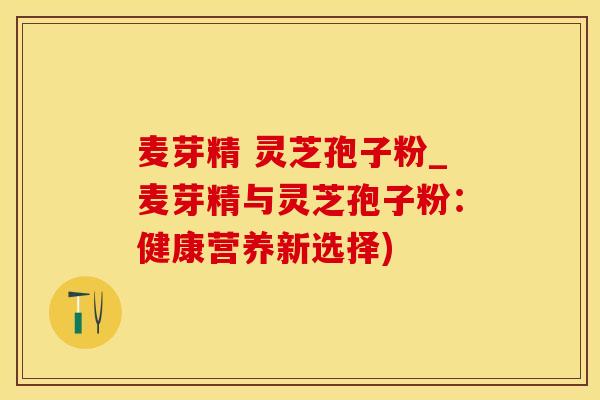 麦芽精 灵芝孢子粉_麦芽精与灵芝孢子粉：健康营养新选择)
