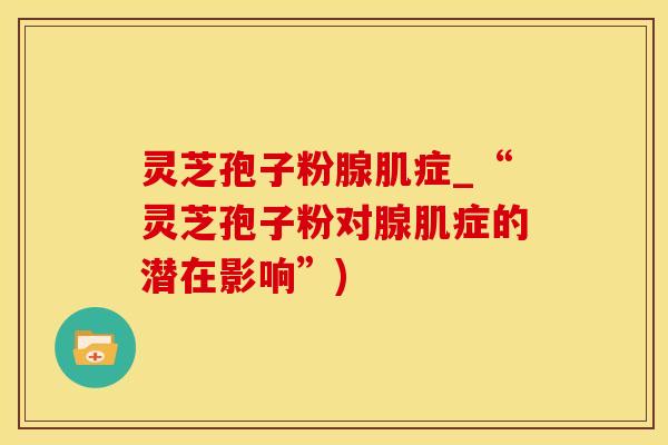 灵芝孢子粉腺肌症_“灵芝孢子粉对腺肌症的潜在影响”)
