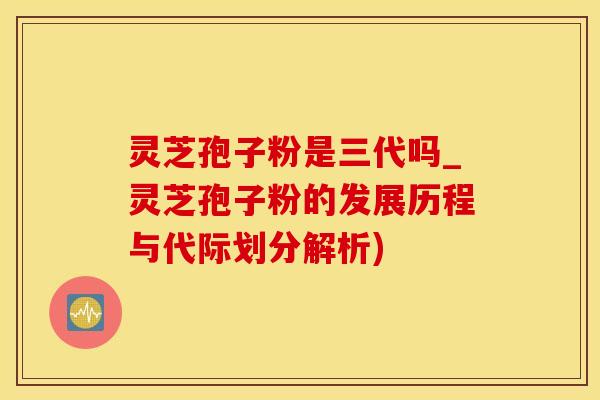 灵芝孢子粉是三代吗_灵芝孢子粉的发展历程与代际划分解析)