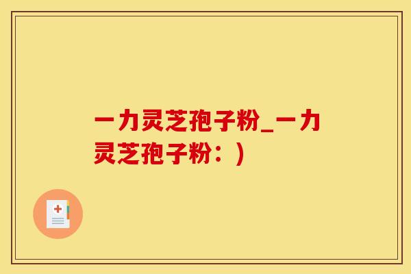 一力灵芝孢子粉_一力灵芝孢子粉：)
