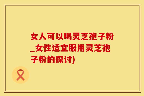 女人可以喝灵芝孢子粉_女性适宜服用灵芝孢子粉的探讨)
