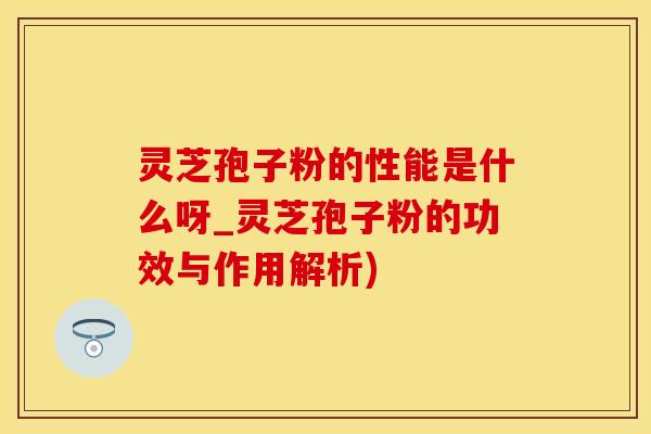 灵芝孢子粉的性能是什么呀_灵芝孢子粉的功效与作用解析)