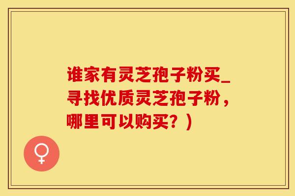 谁家有灵芝孢子粉买_寻找优质灵芝孢子粉,哪里可以购买?) 谁家有灵芝孢子粉买_寻找优质灵芝孢子粉,哪里可以购买?)