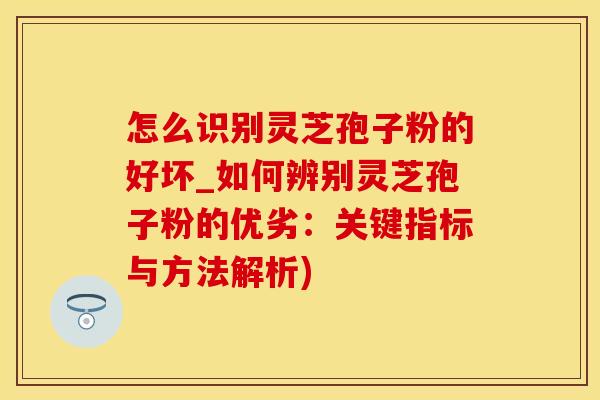 怎么识别灵芝孢子粉的好坏_如何辨别灵芝孢子粉的优劣：关键指标与方法解析)