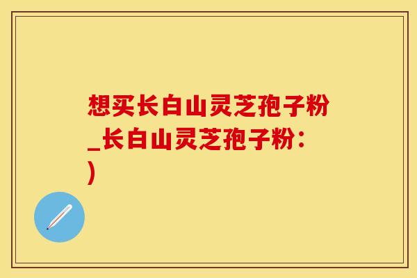想买长白山灵芝孢子粉_长白山灵芝孢子粉：)