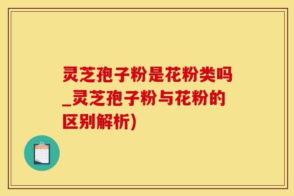 灵芝孢子粉是花粉类吗_灵芝孢子粉与花粉的区别解析)