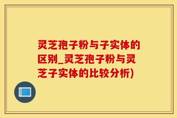 灵芝孢子粉与子实体的区别_灵芝孢子粉与灵芝子实体的比较分析)
