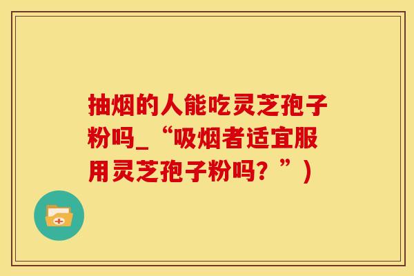 抽烟的人能吃灵芝孢子粉吗_“吸烟者适宜服用灵芝孢子粉吗?”) 抽烟的人能吃灵芝孢子粉吗_“吸烟者适宜服用灵芝孢子粉吗?”)