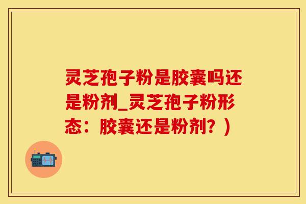 灵芝孢子粉是胶囊吗还是粉剂_灵芝孢子粉形态：胶囊还是粉剂？)