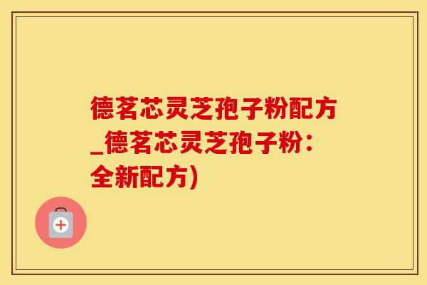 德茗芯灵芝孢子粉配方_德茗芯灵芝孢子粉：全新配方)