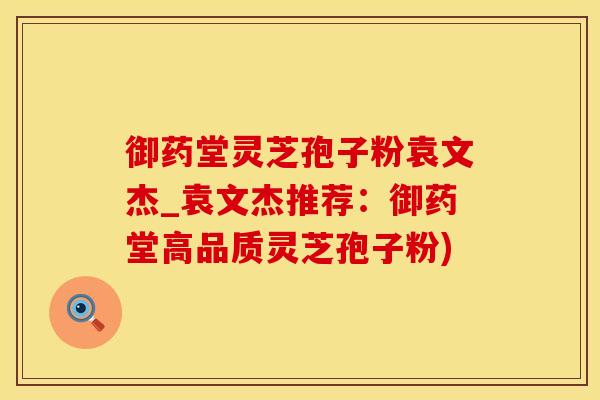 御药堂灵芝孢子粉袁文杰_袁文杰推荐：御药堂高品质灵芝孢子粉)