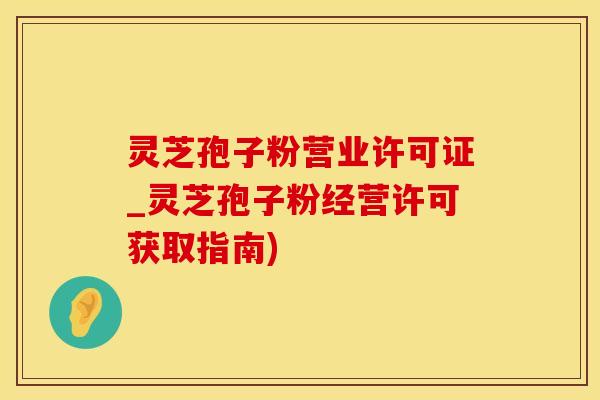 灵芝孢子粉营业许可证_灵芝孢子粉经营许可获取指南)