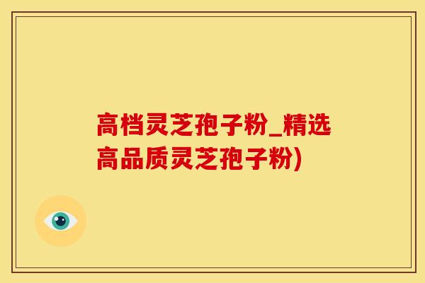 高档灵芝孢子粉_精选高品质灵芝孢子粉)