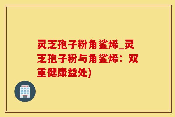 灵芝孢子粉角鲨烯_灵芝孢子粉与角鲨烯：双重健康益处)