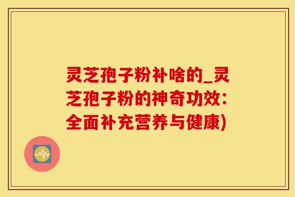 灵芝孢子粉补啥的_灵芝孢子粉的神奇功效：全面补充营养与健康)