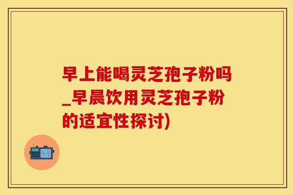 早上能喝灵芝孢子粉吗_早晨饮用灵芝孢子粉的适宜性探讨)