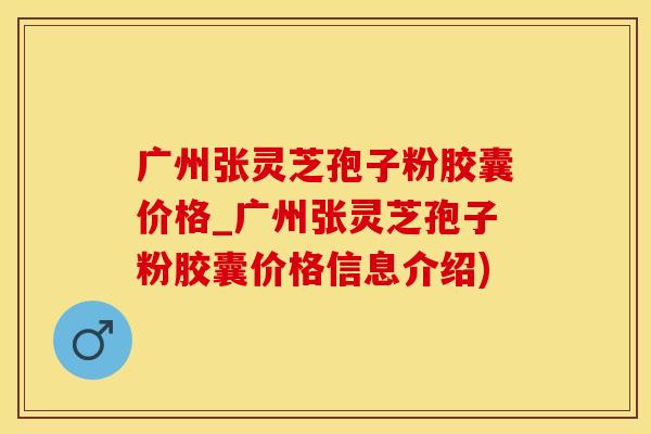 广州张灵芝孢子粉胶囊价格_广州张灵芝孢子粉胶囊价格信息介绍)