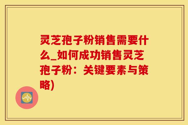 灵芝孢子粉销售需要什么_如何成功销售灵芝孢子粉：关键要素与策略)