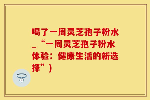 喝了一周灵芝孢子粉水_“一周灵芝孢子粉水体验：健康生活的新选择”)