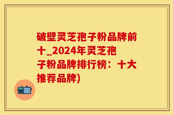 破壁灵芝孢子粉品牌前十_2024年灵芝孢子粉品牌排行榜：十大推荐品牌)