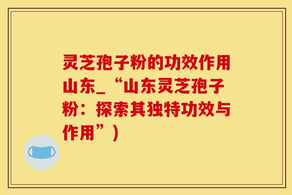 灵芝孢子粉的功效作用山东_“山东灵芝孢子粉：探索其独特功效与作用”)