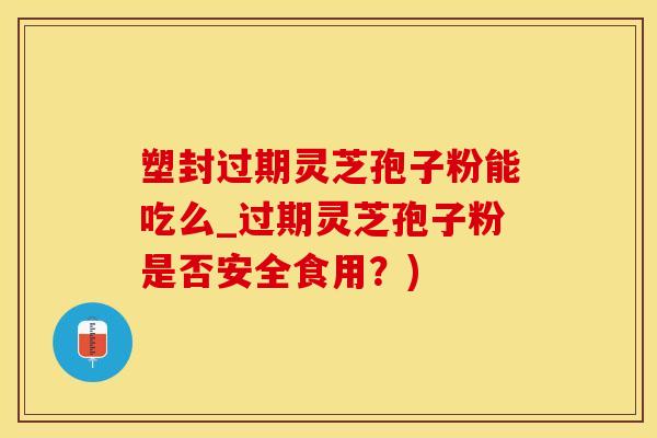 塑封过期灵芝孢子粉能吃么_过期灵芝孢子粉是否安全食用？)