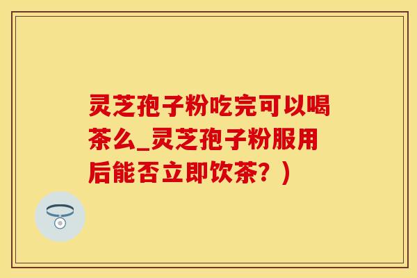 灵芝孢子粉吃完可以喝茶么_灵芝孢子粉服用后能否立即饮茶？)