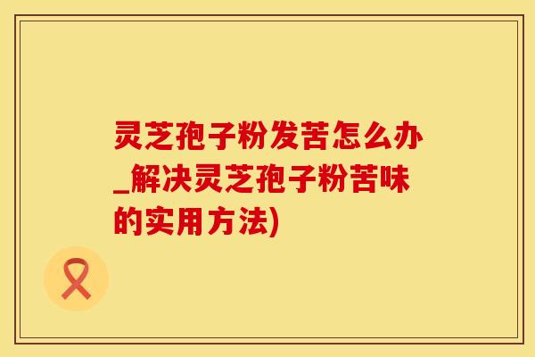 灵芝孢子粉发苦怎么办_解决灵芝孢子粉苦味的实用方法)