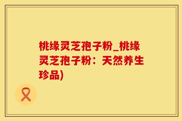 桃缘灵芝孢子粉_桃缘灵芝孢子粉：天然养生珍品)