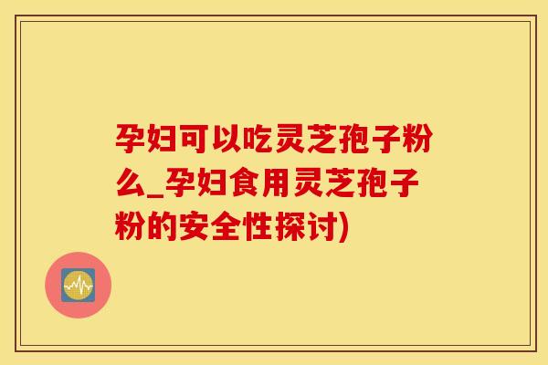 孕妇可以吃灵芝孢子粉么_孕妇食用灵芝孢子粉的安全性探讨)