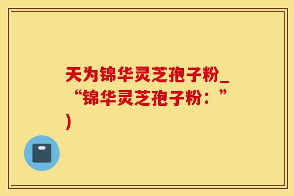天为锦华灵芝孢子粉_“锦华灵芝孢子粉：”)